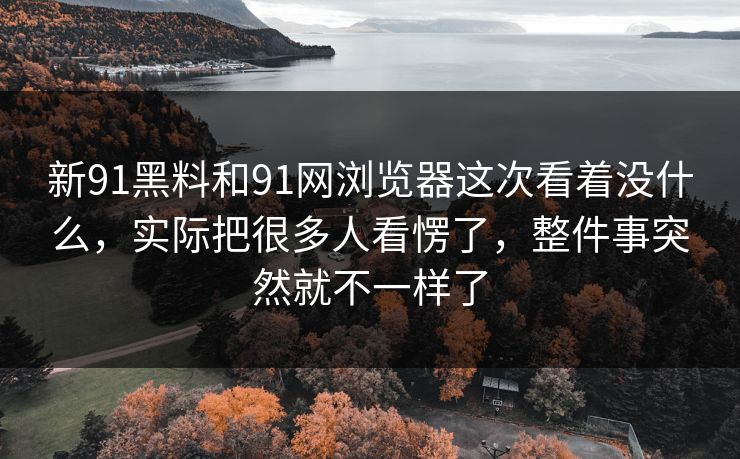 新91黑料和91网浏览器这次看着没什么，实际把很多人看愣了，整件事突然就不一样了