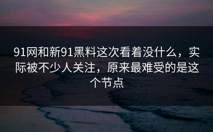 91网和新91黑料这次看着没什么，实际被不少人关注，原来最难受的是这个节点