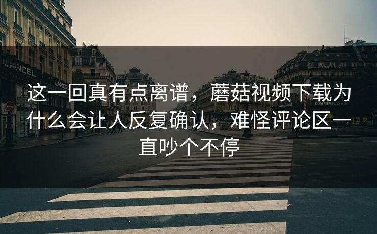 这一回真有点离谱，蘑菇视频下载为什么会让人反复确认，难怪评论区一直吵个不停