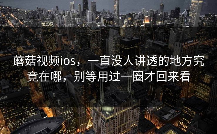 蘑菇视频ios，一直没人讲透的地方究竟在哪，别等用过一圈才回来看