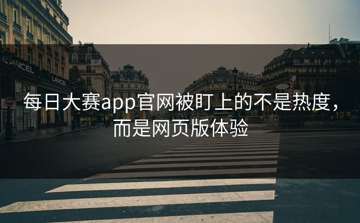 每日大赛app官网被盯上的不是热度，而是网页版体验