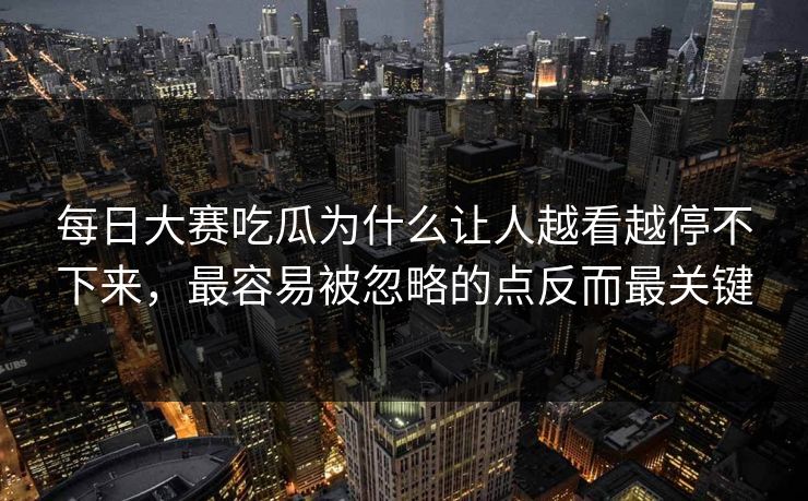 每日大赛吃瓜为什么让人越看越停不下来，最容易被忽略的点反而最关键
