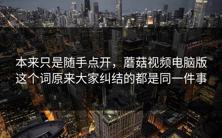 本来只是随手点开，蘑菇视频电脑版这个词原来大家纠结的都是同一件事