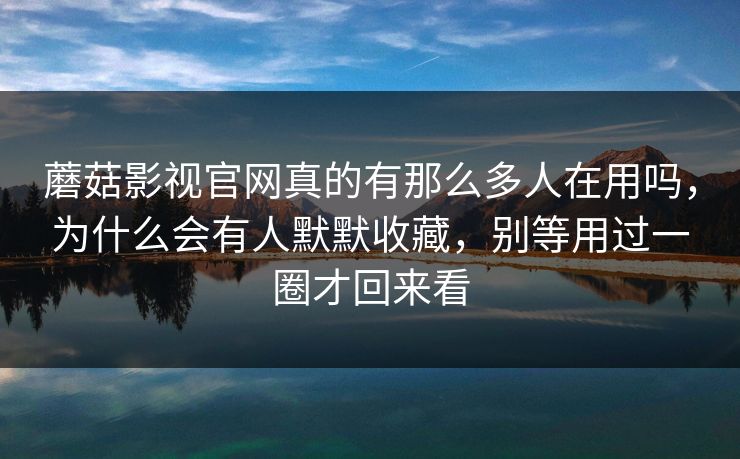蘑菇影视官网真的有那么多人在用吗，为什么会有人默默收藏，别等用过一圈才回来看