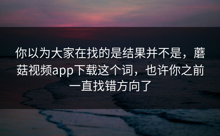 你以为大家在找的是结果并不是，蘑菇视频app下载这个词，也许你之前一直找错方向了