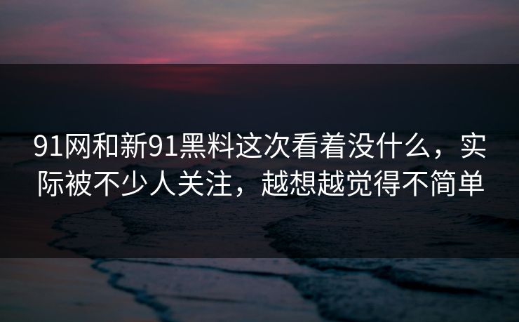 91网和新91黑料这次看着没什么，实际被不少人关注，越想越觉得不简单