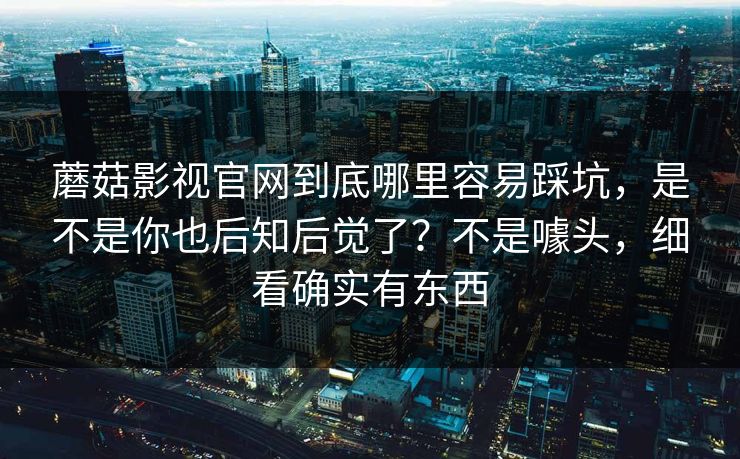 蘑菇影视官网到底哪里容易踩坑，是不是你也后知后觉了？不是噱头，细看确实有东西