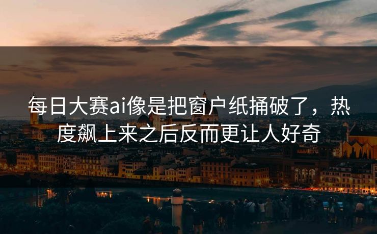 每日大赛ai像是把窗户纸捅破了，热度飙上来之后反而更让人好奇