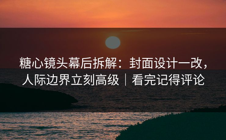 糖心镜头幕后拆解：封面设计一改，人际边界立刻高级｜看完记得评论