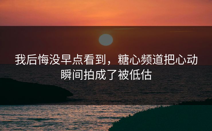 我后悔没早点看到，糖心频道把心动瞬间拍成了被低估