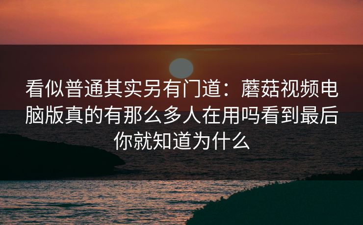 看似普通其实另有门道：蘑菇视频电脑版真的有那么多人在用吗看到最后你就知道为什么
