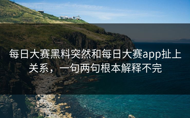 每日大赛黑料突然和每日大赛app扯上关系，一句两句根本解释不完