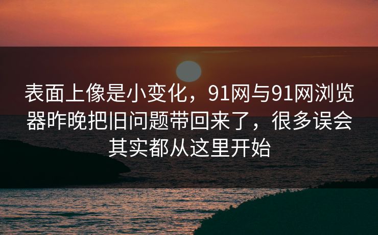 表面上像是小变化，91网与91网浏览器昨晚把旧问题带回来了，很多误会其实都从这里开始