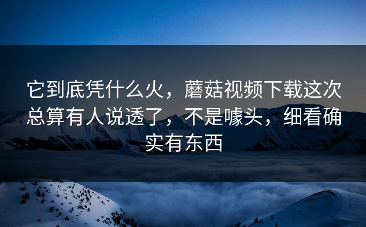 它到底凭什么火，蘑菇视频下载这次总算有人说透了，不是噱头，细看确实有东西