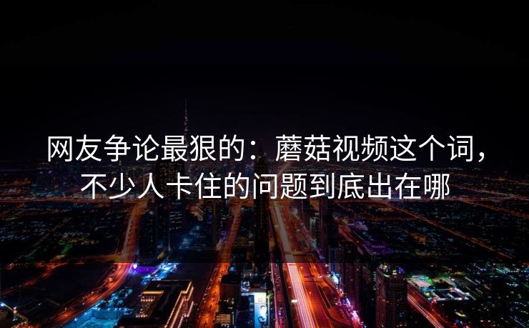 网友争论最狠的：蘑菇视频这个词，不少人卡住的问题到底出在哪