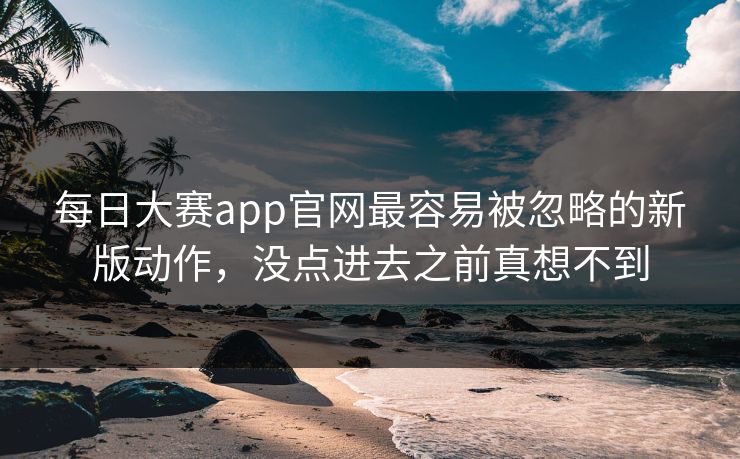 每日大赛app官网最容易被忽略的新版动作，没点进去之前真想不到