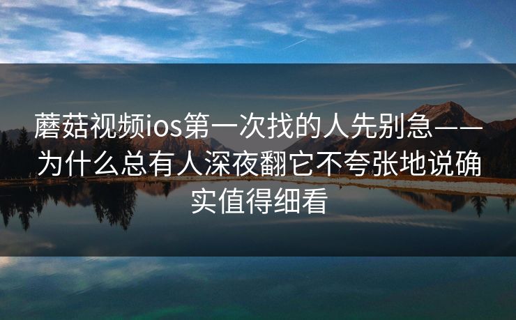 蘑菇视频ios第一次找的人先别急——为什么总有人深夜翻它不夸张地说确实值得细看