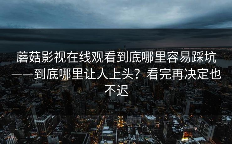 蘑菇影视在线观看到底哪里容易踩坑——到底哪里让人上头？看完再决定也不迟