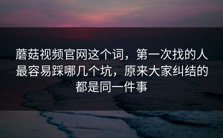 蘑菇视频官网这个词，第一次找的人最容易踩哪几个坑，原来大家纠结的都是同一件事
