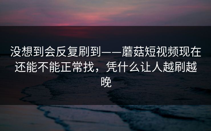 没想到会反复刷到——蘑菇短视频现在还能不能正常找，凭什么让人越刷越晚