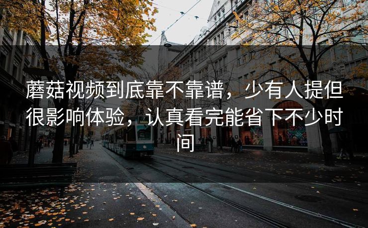 蘑菇视频到底靠不靠谱，少有人提但很影响体验，认真看完能省下不少时间