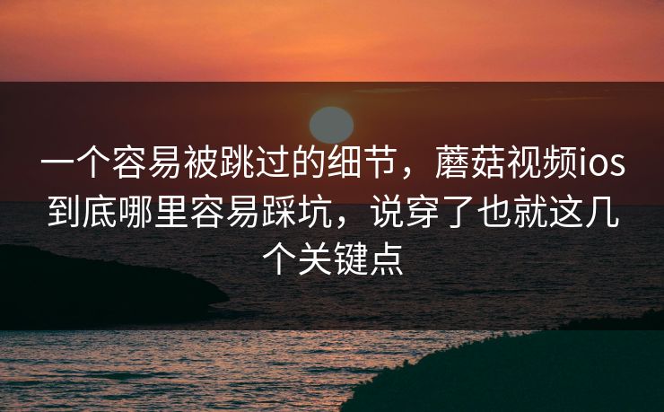 一个容易被跳过的细节，蘑菇视频ios到底哪里容易踩坑，说穿了也就这几个关键点