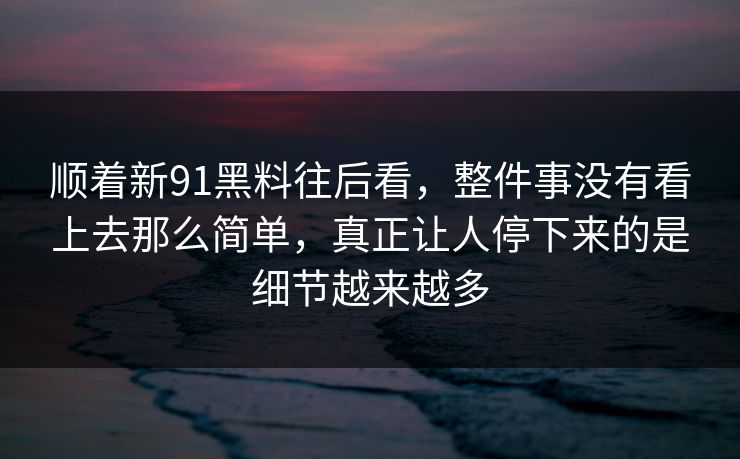 顺着新91黑料往后看，整件事没有看上去那么简单，真正让人停下来的是细节越来越多