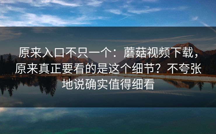 原来入口不只一个：蘑菇视频下载，原来真正要看的是这个细节？不夸张地说确实值得细看