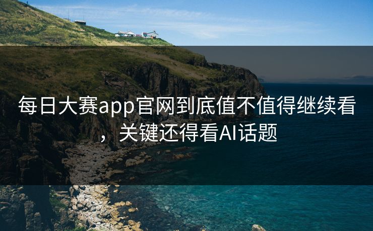 每日大赛app官网到底值不值得继续看，关键还得看AI话题
