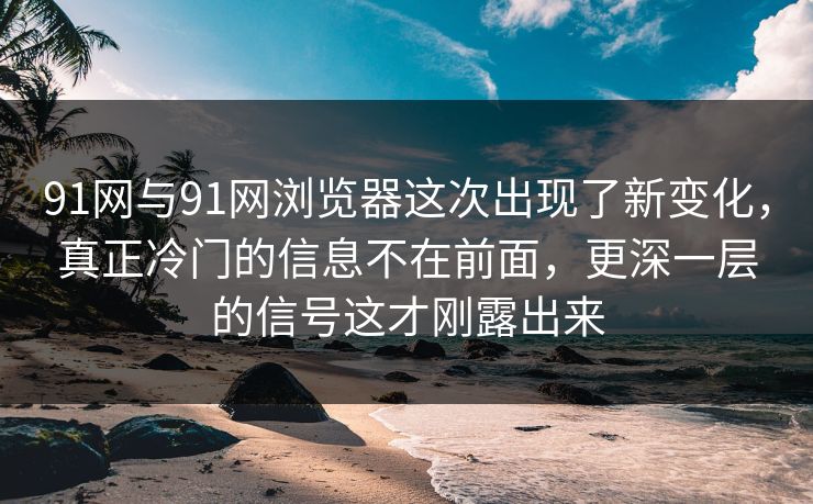 91网与91网浏览器这次出现了新变化，真正冷门的信息不在前面，更深一层的信号这才刚露出来
