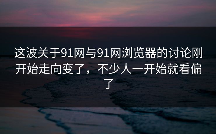这波关于91网与91网浏览器的讨论刚开始走向变了，不少人一开始就看偏了