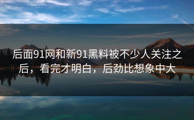 后面91网和新91黑料被不少人关注之后，看完才明白，后劲比想象中大
