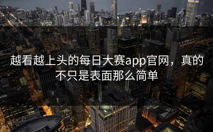 越看越上头的每日大赛app官网，真的不只是表面那么简单