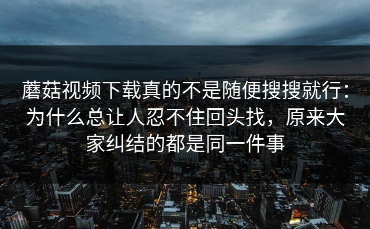 蘑菇视频下载真的不是随便搜搜就行：为什么总让人忍不住回头找，原来大家纠结的都是同一件事