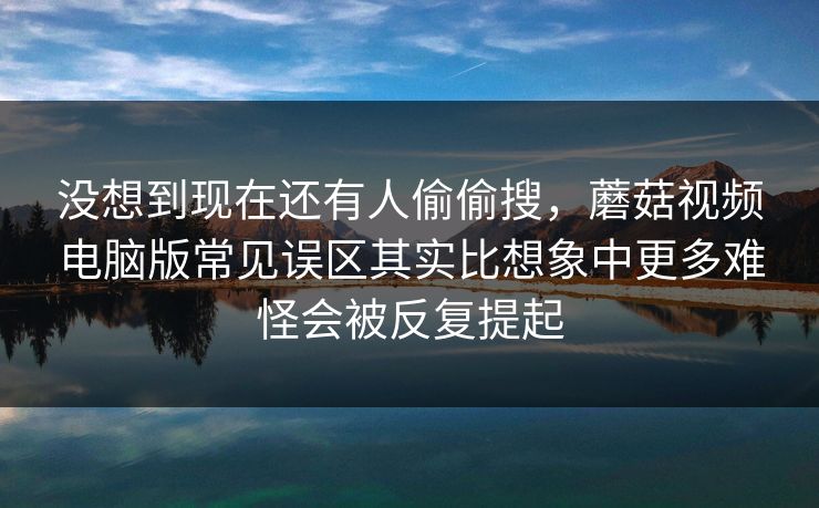 没想到现在还有人偷偷搜，蘑菇视频电脑版常见误区其实比想象中更多难怪会被反复提起