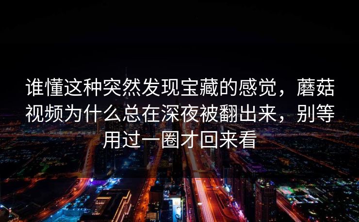 谁懂这种突然发现宝藏的感觉，蘑菇视频为什么总在深夜被翻出来，别等用过一圈才回来看