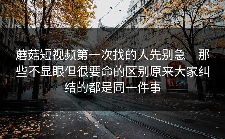 蘑菇短视频第一次找的人先别急｜那些不显眼但很要命的区别原来大家纠结的都是同一件事