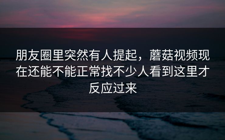 朋友圈里突然有人提起，蘑菇视频现在还能不能正常找不少人看到这里才反应过来