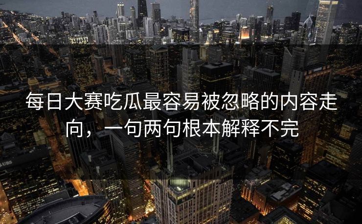 每日大赛吃瓜最容易被忽略的内容走向，一句两句根本解释不完