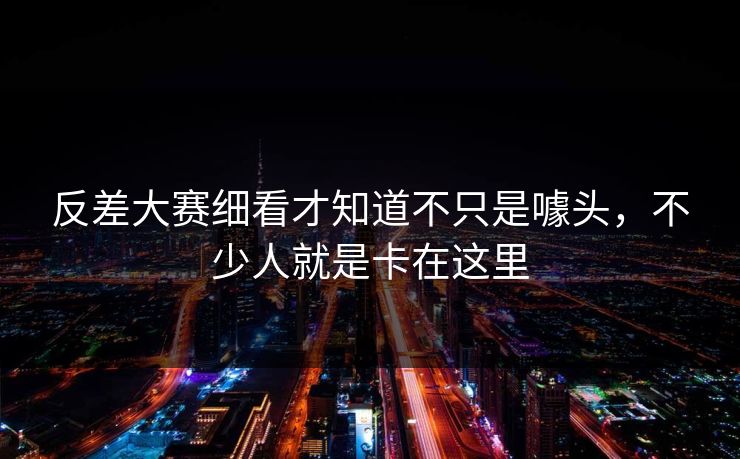 反差大赛细看才知道不只是噱头，不少人就是卡在这里