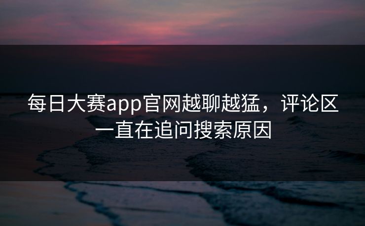 每日大赛app官网越聊越猛，评论区一直在追问搜索原因