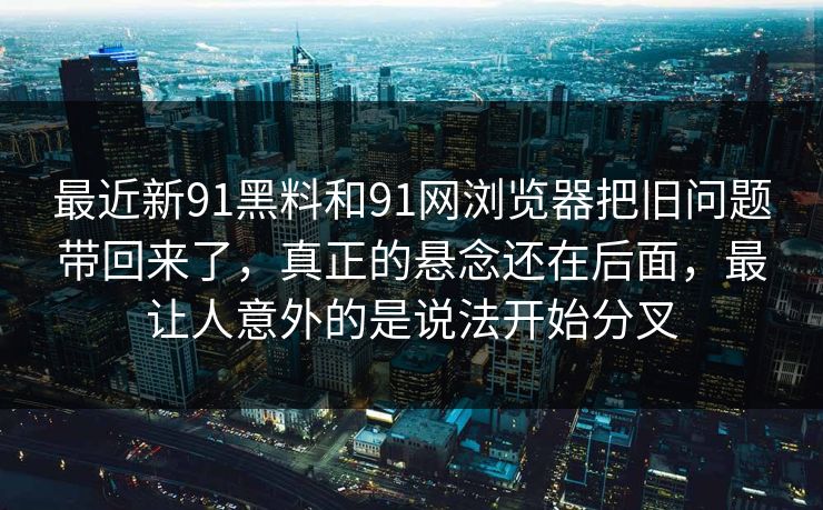 最近新91黑料和91网浏览器把旧问题带回来了，真正的悬念还在后面，最让人意外的是说法开始分叉