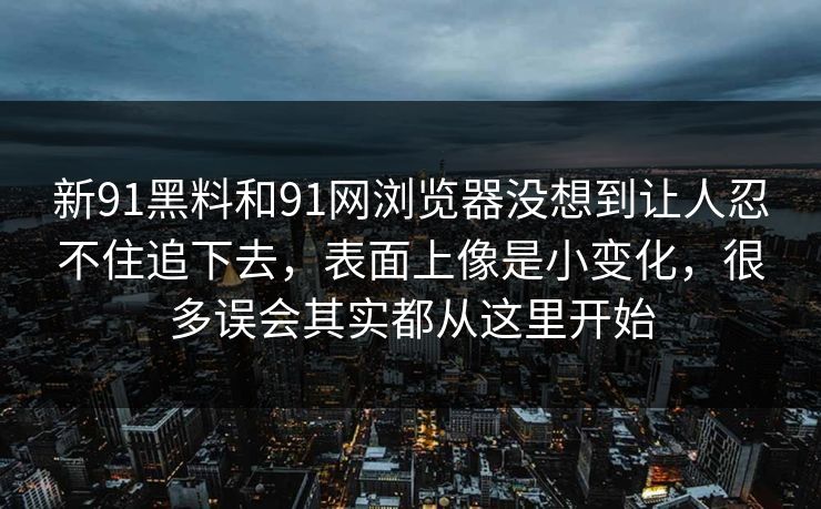 新91黑料和91网浏览器没想到让人忍不住追下去，表面上像是小变化，很多误会其实都从这里开始