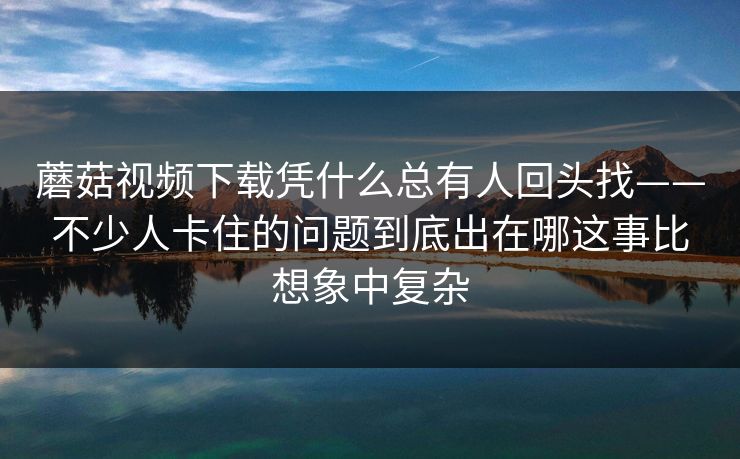 蘑菇视频下载凭什么总有人回头找——不少人卡住的问题到底出在哪这事比想象中复杂
