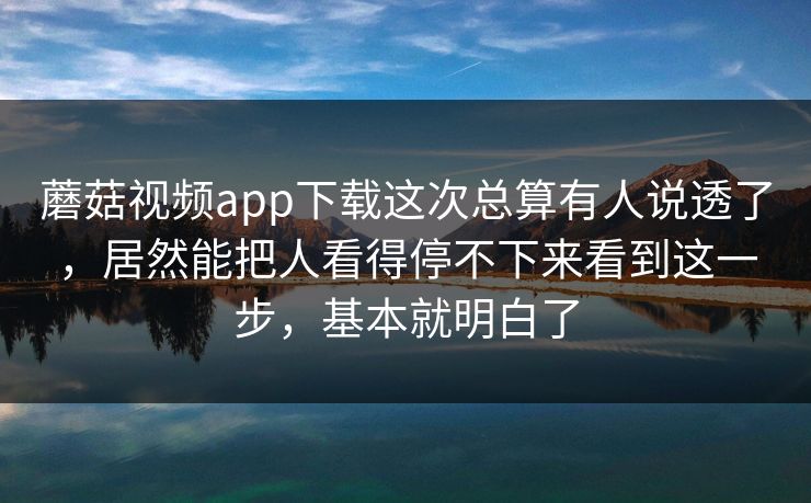 蘑菇视频app下载这次总算有人说透了，居然能把人看得停不下来看到这一步，基本就明白了