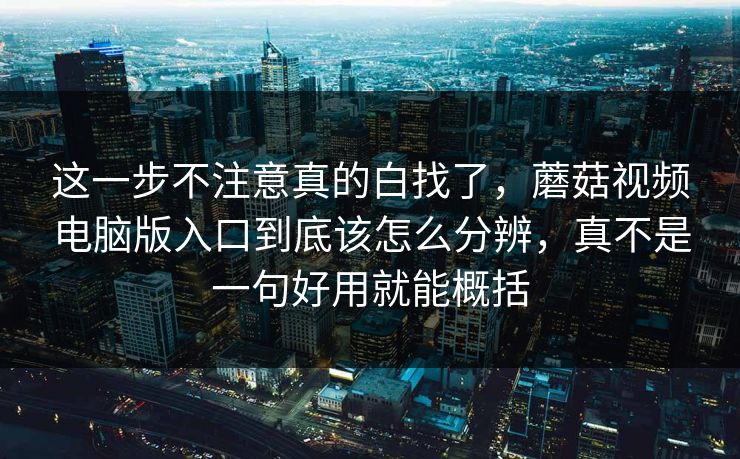 这一步不注意真的白找了，蘑菇视频电脑版入口到底该怎么分辨，真不是一句好用就能概括