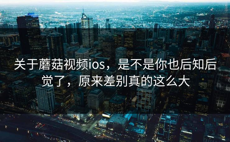 关于蘑菇视频ios，是不是你也后知后觉了，原来差别真的这么大