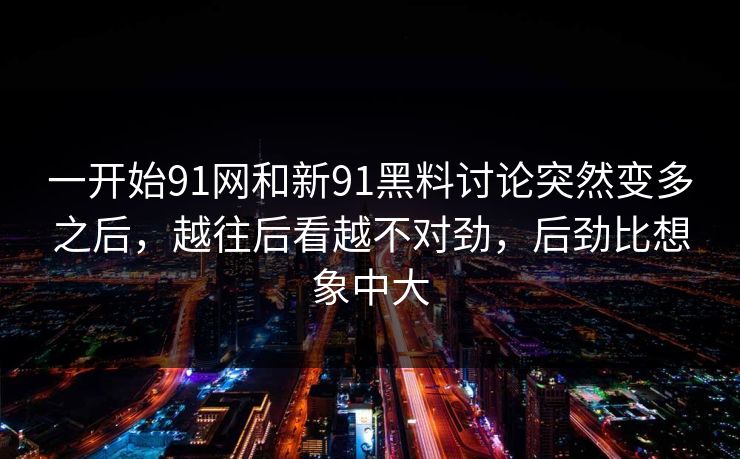 一开始91网和新91黑料讨论突然变多之后，越往后看越不对劲，后劲比想象中大