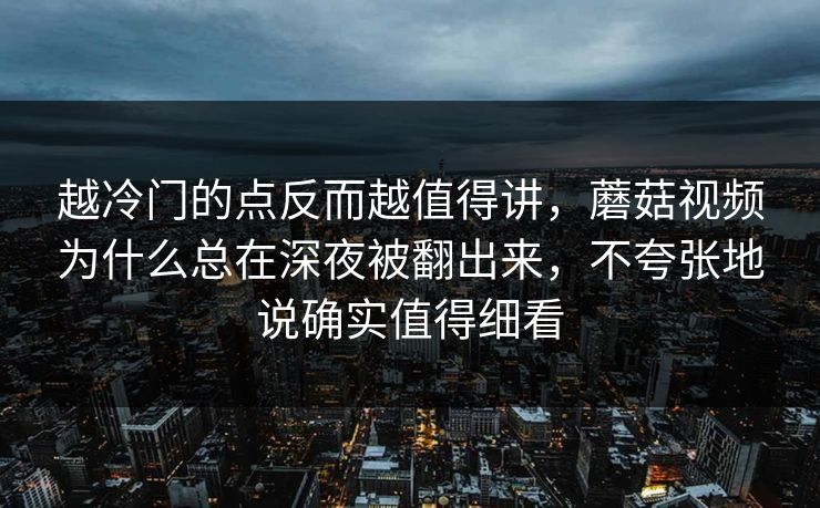 越冷门的点反而越值得讲，蘑菇视频为什么总在深夜被翻出来，不夸张地说确实值得细看