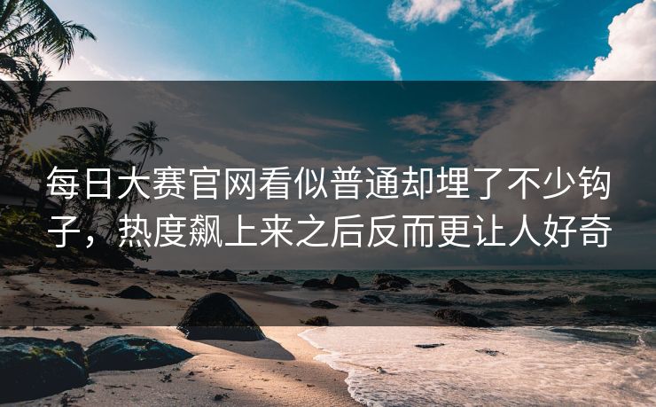 每日大赛官网看似普通却埋了不少钩子，热度飙上来之后反而更让人好奇